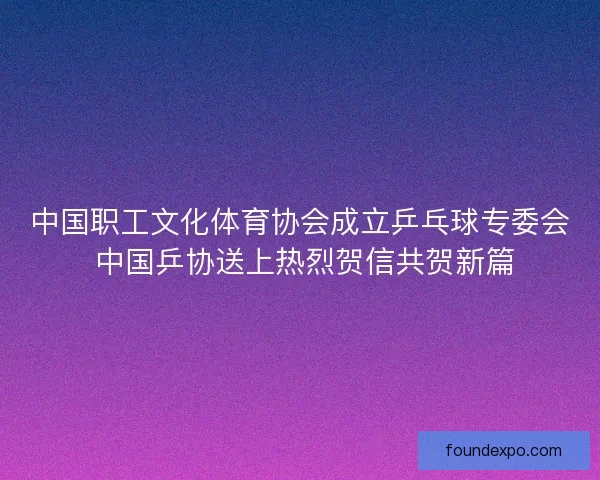 中国职工文化体育协会成立乒乓球专委会 中国乒协送上热烈贺信共贺新篇