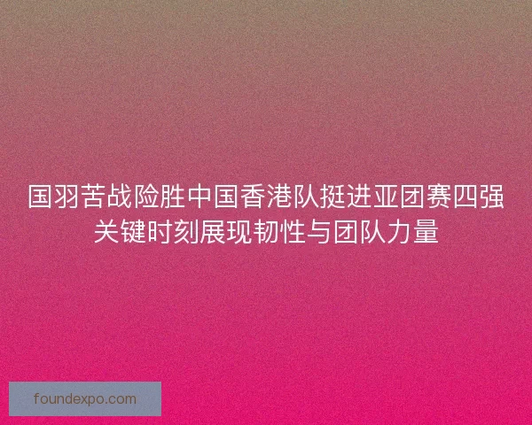 国羽苦战险胜中国香港队挺进亚团赛四强关键时刻展现韧性与团队力量